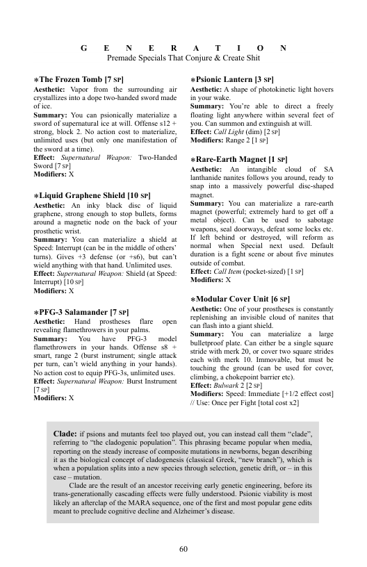 G E N E R  A T 1 0 N  Premade Specials That Conjure & Create Shit  +The Frozen Tomb 7 sr Acsthetc: Vapor from the surrounding air s o 4 dope to-handed sword made.  Summary: You can psioncally mteralize sword of supermaural ice atwill Offene s12 + trong, block 2. No acton cost o mateilze, unlimied uses (bat only one manifesation of the sword o a time),  Eftect; Supernatural Weapon: Two-Handed Sword [759]  Modifiers: X  +Liquid Graphene Shield [10 se] Acstheti: An inky black disc_of liquid  eraphene, strong cnough 10 siop bullets, forms around 3 magneic node on the back of your prostctic wrist  Summary: You can materialize a shild at Specd: Intcmupt (can b i e midele o others urns). Gives 43 dense (or +56), but can’t wield anything with that hand. nlimited scs. Eftect: Supernatural Weapon. Shickd (at Spec: terrap) [1059]  Modifiers: X  +PFG-3 Salamander [7 sr]  Acstheti: Hand prostheses are open revealing flamcthrowers n you pls, Summary: Yoo have PFG3 model  famethrowers i your hands. Offense 3§ - smar, range 2 (burt nsiument; single atiack per tu, can’t wield snything in your hands), No action cost 10 cquip PFC-3s,unlimited ses. Eftect: Supernatural Weapon: Burst Insiument 70  «Psionic Lantern [3 se]  Acsthete: A shape of photokinede lght hovers nyour wake,  Summary: Vowre sble to diret 4 frecly  Hoating light anywhers within sevenl fet of you Can summon and extinguish a wil  Effect: Call Light dim) (259]  Modiffrs: Range 2 (151  «Rare-Earth Magnet [1 s7]  Acsthetic: An inangible <lowd of SA  {anthanide naits fllows you sround, éady snap ino & massively powerfl disc-shaped magne.  Summary: You can materilize a rrc-carth magnet (povertul exiemely hard o g6t off 3 metl object Can be used o sabotage weapans, scal doueways, defeat some locks cc 1616 Behind or destoyed, will reform as normal vhen Specil next used. Defaul duraion s  igh sccne o bout five minutes outside of combat,  Efect: Calllem (posketsized) [151]  Modifie  «Modular Cover Unit 6 sr] Aesthete: One of your prosheses is consantly eplenishing an invisible cloud of nanites hat can flash nto a gian shicd.  wmmary: You can meterislize s lorze bulltroof plate. Can cither be a sngle square e with merk 20, o cover two square sindes csch with merk 10, Immovable, but must be ouching the ground (can be wsed for cover, cimbing. achokepoint bari ctc). Effect: Guwark 2 (251]  S s Modifirs: Specd:Immedise [+112 efct cos] Modifiers: X 1 Us: Onee per Fight [toal cost 2] Clades i pions and mutants el to played out, you can nsiad cal them “clde’  e s e Ceporting on the stcady ncrase of composite muttions in newborns, began desc EEE s e e e e whena population plis o a new spcies trough selction, gentic dril, o intis  Clade st the rsult of an ncesto receiving cary genetc engncering, befors it {rans-gencrationally cascading ffcts were fully understood. Pionic vabilty is most likely an aferlap of the MARA sequence, ne ofthe firs and most popular gene cdits meant o precud cognitiv decline and Alzheimer’s discase.  
